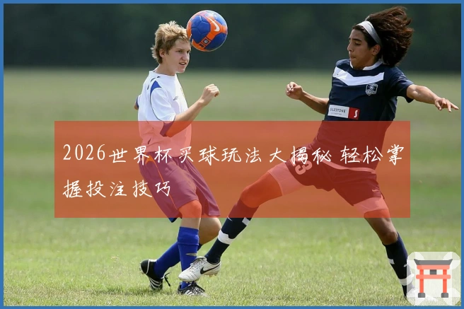 2026世界杯买球玩法大揭秘 轻松掌握投注技巧